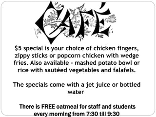 $5 special is your choice of chicken fingers,
zippy sticks or popcorn chicken with wedge
fries. Also available - mashed potato bowl or
rice with sautéed vegetables and falafels.
The specials come with a jet juice or bottled
water
There is FREE oatmeal for staff and students
every morning from 7:30 till 9:30
 