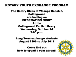 ROTARY YOUTH EXCHANGE PROGRAM
The Rotary Clubs of Wasaga Beach &
Collingwood
are holding an
INFORMATION NIGHT
At the
Collingwood Public Library
Wednesday, October 14
7:00 p.m.
Long Term exchange students
August 2106 to July 2017
Come find out
how to spend a year abroad!
 