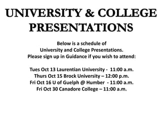 Below is a schedule of
University and College Presentations.
Please sign up in Guidance if you wish to attend:
Tues Oct 13 Laurentian University - 11:00 a.m.
Thurs Oct 15 Brock University – 12:00 p.m.
Fri Oct 16 U of Guelph @ Humber - 11:00 a.m.
Fri Oct 30 Canadore College – 11:00 a.m.
 