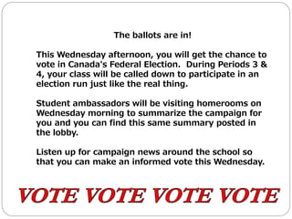 The ballots are in!
This Wednesday afternoon, you will get the chance to
vote in Canada's Federal Election. During Periods 3 &
4, your class will be called down to participate in an
election run just like the real thing.
Student ambassadors will be visiting homerooms on
Wednesday morning to summarize the campaign for
you and you can find this same summary posted in
the lobby.
Listen up for campaign news around the school so
that you can make an informed vote this Wednesday.
 