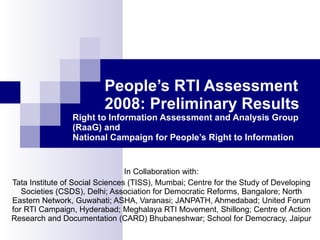People’s RTI Assessment
                          2008: Preliminary Results
                 Right to Information Assessment and Analysis Group
                 (RaaG) and
                 National Campaign for People’s Right to Information


                                 In Collaboration with:
Tata Institute of Social Sciences (TISS), Mumbai; Centre for the Study of Developing
   Societies (CSDS), Delhi; Association for Democratic Reforms, Bangalore; North
Eastern Network, Guwahati; ASHA, Varanasi; JANPATH, Ahmedabad; United Forum
for RTI Campaign, Hyderabad; Meghalaya RTI Movement, Shillong; Centre of Action
Research and Documentation (CARD) Bhubaneshwar; School for Democracy, Jaipur
 