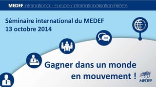 Séminaire international du MEDEF 
13 octobre 2014 
Gagner dans un monde 
en mouvement ! 
 