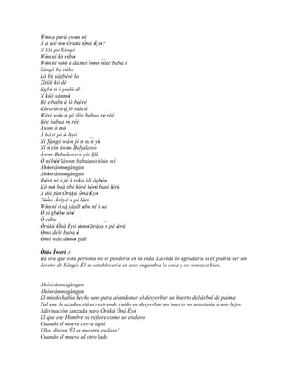 Won a perú àwon ni
     '             '                 '
À á séé mo Òrúkú Ònà Èyò?
           '           '                    '    ' '
N làá pe Sàngó
Wón ní kó rúbo
     '               '             '
Wón ní wón ó da mò lomo nlée baba è'                ´´
     '                 '                        ' '
Sàngó bá rúbo                    '
Ló bá sàgbèrè lo                     '
Títíítí kò dé
´´
Ngbà ti ó padà dé
´´
N kùó sánmò                  '
Ilé e baba è ló bèèrè    '
Kàràràràrà ló sáàrá
Wéré wón ´´ pé ilée babaa re rèé
                  ' n                                  '
Ilée babaa rè rèé            '
Àwon ò mò'               '
À bá ti pè ó lérú        ' '
Ni Sàngó wá ´´ jó n ní ´´ yò     n             n
Ní n ´´ yin àwon Babaláwo '
                            '
Àwon Babaláwo ´´ yin Ifá
         '                               n
Ó ní bèè làwon babalaso tòún wí
               ''              '
Ahónránmogángan
       '                 '
Ahònrànmogàngan
       '                 '
Ìbèrù ni ò jé á roko ìdí àgbón
    '                     '                         '
Kó mó baà tibi hòrè hòrè bani lérù
             '                           ' ' ' '           '
A díá fún Òrúkú Ònà Èyò
                               ´´ '            ' '
   ' '
Tómo Áráyé n pè lérú                       '
Wón ní ó sá káalè ebo ní ó se
     '                                   ' ' '        '
Ó sì gbébo ´´ ' ' ' nbè
Ó rúbo                                ´´
              '                                         ´´
Òrúkú Ònà Èyò tómo´´
                '                         ' ' aráya n pè lérú'
Omo dele baba è
 '                                     '
Omó wáá domo gidi           ' '
Òtúá Ìwòrì A
Ifá ora que esta persona no se perdería en la vida. La vida lo agradaría si él podría ser un
devoto de Sàngó. Él se establecería en esto engendra la casa y se conozca bien.


Ahónránmogángan
Ahònrànmogàngan
El miedo había hecho uno para abandonar el desyerbar un huerto del árbol de palma
Tal que la azada está arrastrando ruido en desyerbar un huerto no asustaría a uno lejos
Adivinación lanzada para Òrúkú Ònà Èyò
El que ese Hombre se refiere como un esclavo
Cuando él mueve cerca aquí
Ellos dirían 'Él es nuestro esclavo'
Cuando él mueve al otro lado
 