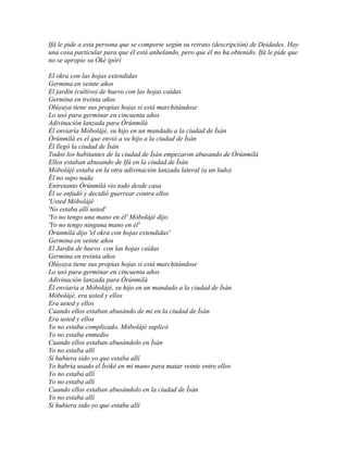 Ifá le pide a esta persona que se comporte según su retrato (descripción) de Deidades. Hay
una cosa particular para que él está anhelando, pero que él no ha obtenido. Ifá le pide que
no se apropie su Òkè ìpòrí

El okra con las hojas extendidas
Germina en veinte años
El jardin (cultivo) de huevo con las hojas caídas
Germina en treinta años
Olúyaya tiene sus propias hojas si está marchitándose
Lo usó para germinar en cincuenta años
Adivinación lanzada para Òrúnmìlà
Él enviaría Móbolájé, su hijo en un mandado a la ciudad de Ìsàn
Òrúnmìlà es el que envió a su hijo a la ciudad de Ìsàn
Él llegó la ciudad de Ìsàn
Todos los habitantes de la ciudad de Ìsàn empezaron abusando de Òrúnmìlà
Ellos estaban abusando de Ifá en la ciudad de Ìsàn
Móbolájé estaba en la otra adivinación lanzada lateral (a un lado)
Él no supo nada
Entretanto Òrúnmìlà vio todo desde casa
Él se enfadó y decidió guerrear contra ellos
'Usted Móbolájé
'No estaba allí usted'
'Yo no tengo una mano en él' Móbolájé dijo
'Yo no tengo ninguna mano en él'
Òrúnmìlà dijo 'el okra con hojas extendidas'
Germina en veinte años
El Jardin de huevo con las hojas caídas
Germina en treinta años
Olúyaya tiene sus propias hojas si está marchitándose
Lo usó para germinar en cincuenta años
Adivinación lanzada para Òrúnmìlà
Él enviaría a Móbolájé, su hijo en un mandado a la ciudad de Ìsàn
Móbolájé, era usted y ellos
Era usted y ellos
Cuando ellos estaban abusándo de mi en la ciudad de Ìsàn
Era usted y ellos
Yo no estaba complicado, Móbolájé suplicó
Yo no estaba enmedio
Cuando ellos estaban abusándolo en Ìsàn
Yo no estaba allí
Si hubiera sido yo que estaba allí
Yo habría usado el Ìróké en mi mano para matar veinte entre ellos
Yo no estaba allí
Yo no estaba allí
Cuando ellos estaban abusándolo en la ciudad de Ìsàn
Yo no estaba allí
Si hubiera sido yo que estaba allí
 