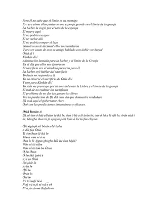 Pero él no sabe que el límite es su enemigo
Eso era cómo ellos pusieron una esponja grande en el límite de la granja
La Liebre la cogió por el lazo de la esponja
Él mueve aquí
Él no podría escapar
Él se vuelve allí
Él no podría romper el lazo
'Nosotros no le decimos' ellos lo recordaron
'Para ser cauto de esto su amigo hablado con doble voz hueca'
Òtúá dì í
Kànkàn dì í
Adivinación lanzada para la Liebre y el límite de la Granja
En el día que ellos nos favorecen
El sacrificio era el antídoto prescrito para él
La Liebre oyó hablar del sacrificio
Todavía no responda a él
Yo no observé el sacrificio de Òtúá dì í
Y uno para Kànkàn dì í
Yo sólo me preocupo por la amistad entre la Liebre y el límite de la granja
El mal de no realizar los sacrificios
El problema de no dar las ganancias libres
Vea la predicción de Ifá del otro día que demuestra verdadero
Ifá está aquí el gobernante claro
Òpè con las predicciones instantáneas y eficaces.

Òtúá Ìrosùn A
Ifá pé òun ó bàá eléyìun lé ikú lo; òun ó bá a lé àrùn lo; òun ó bá a lé òfò lo; òràn náà ó
                                 '                     '
lo; Gbogbo ihun tíí jé ajogun pátá lòún ó lèé lo fún eléyìun.
 '                                             '
Òjò ògànjó níí bórùn ebè baba
       '          '          '
A díá fún Òtúá
Ti ó mÒsun lé ikú lo              '
Ebo n wón ní ó se
 ' '           '           '
Òun le lé Ajgun gbogbo kúù Ilé òun báyìí?
Wón ní kó rúbo
   '                     '
Wón ní kó lòó bo Òsun
   '                '' '
Ó bo Òsun
     '
Ó bo òkè ìpòrí è
     '              ' '
Ayé ye' Òtúá
Ikú jáde lo      '
Àrùn lo    '
Òfò lo   '
Òràn lo
 '         '
Òsé lo   '
Iré ló wolé tò ó
             '       ' '
N ní wá ´´ jó ní wá ´´ yò
              n                  n '
   ´´ yin àwon Babaláwo
Ní n                '         ´´
 