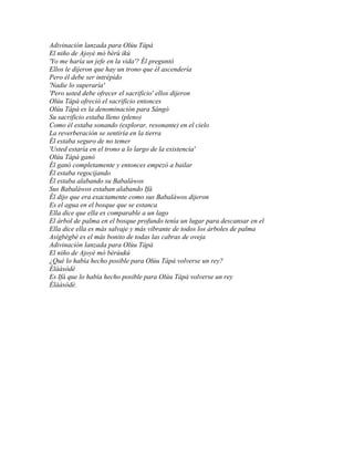 Adivinación lanzada para Olúu Tápà
El niño de Ajoyè mó bèrù ikú
'Yo me haría un jefe en la vida'? Él preguntó
Ellos le dijeron que hay un trono que él ascendería
Pero él debe ser intrépido
'Nadie lo superaría'
'Pero usted debe ofrecer el sacrificio' ellos dijeron
Olúu Tápà ofreció el sacrificio entonces
Olúu Tápà es la denominación para Sàngó
Su sacrificio estaba lleno (pleno)
Como él estaba sonando (explorar, resonante) en el cielo
La reverberación se sentiría en la tierra
Él estaba seguro de no temer
'Usted estaría en el trono a lo largo de la existencia'
Olúu Tápà ganó
Él ganó completamente y entonces empezó a bailar
Él estaba regocijando
Él estaba alabando su Babaláwos
Sus Babaláwos estaban alabando Ifá
Él dijo que era exactamente como sus Babaláwos dijeron
Es el agua en el bosque que se estanca
Ella dice que ella es comparable a un lago
El árbol de palma en el bosque profundo tenía un lugar para descansar en el
Ella dice ella es más salvaje y más vibrante de todos los árboles de palma
Asígbègbé es el más bonito de todas las cabras de oveja
Adivinación lanzada para Olúu Tápà
El niño de Ajoyè mó bèrùukú
¿Qué lo había hecho posible para Olúu Tápà volverse un rey?
Èlààsòdè
Es Ifá que lo había hecho posible para Olúu Tápà volverse un rey
Èlààsòdè.
 