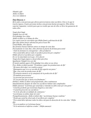 NImolè ó gbè
    ' '
Akòko ni dèùrè'
           '
Awo rere mòmò ni
             ' '
Òtúá Òkànràn A
        '
Ifá le pide a esta persona que ofrezca perseverancia como sacrificio. Esto es lo que le
traería riqueza. Cuatro personas incluso esta persona harían un negocio. Ellos deben
soportar (aguantar, resistir) para que no resulte que uno de ellos se lleve las ganancias de
todos ellos.

Yangí aborí kugú
Yàngìdì Awo seè òkè
Èrín gbàdàgì Awo Aláse
Akòko ni dèùrè es el último de ellos
Los cuatro eran los sacerdotes que Olófin llamó a adivinación de Ifá
Que ellos deben lanzar adivinación para él usar Ìbò
Usted Olófin, ellos dijeron
Sus fortunas buenas habrían entrar en tiempo de siete días
Precisamente en siete días, ellos abrirían la puerta de fortuna para usted
' Todo las fortunas lo conseguirían ', ellos predijeron
' Pero usted debe ofrecer todo el sacrificio prescrito por completo '
Olófin ofreció el sacrificio por completo
En ver la temeridad con la que él lo ofreció
Yangí aborí kugú empezo a desarrollar pies fríos
Igualmente Yàngìdì Awo esè òkè
El miedo también agarro Èrín gbàdàgì Awo aláse en sus obras
Pero Akòko ni dèùrè postulo ' Permítanos seguir las postulaciones de Ifá '
' Ifá nunca dirá algo y no vendría a pasar '
' Quienquiera que va a ser un niño de Ifá seguiría sus pasos '
' Que, ésas eran las predicciones de Ifá '
' Él actuaría entonces en la semejanza de la predicción de Ifá '
' Él también perseveraría '
' La persona que perseveran '
' Es esa persona que se haría rica finalmente '
Debido a Akòko ni dèùrè está proponiendo, ellos continuaron
Inmediatamente después de todos los sacrificios habían sido completados
Olófin amenazó ' la fortuna que usted dijo a viniendo no debe estar por otra parte '
' Usted ha predicho que mi fortuna llegaría a siete días '
' Y usted ha prescrito sus sacrificios '
' Yo lo he ofrecido en múltiplo de centenares '
' Las fortunas no deben dejar de venir '
Tranquilizantemente, Akòko ni dèùré dijo ' sus fortunas buenas vendrían '
' Desde que usted ha observado el sacrificio por completo '
' Pero usted debe informar todos los días a mí para la duración de los siete días ' Olófin
dijo
' Si yo no pudiera ver la fortuna buena '
' Yo le mostraría el infierno a todos ', Olófin amenazó
 