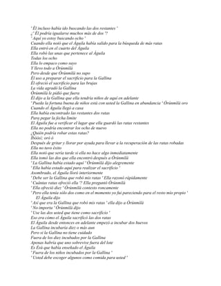 ' Él incluso había ido buscando las dos restantes '
¿' Él podría igualarse muchos más de dos '?
' Aquí yo estoy buscando ocho '
Cuando ella notó que el Águila había salido para la búsqueda de más ratas
Ella entró en el cuarto del Águila
Ella robó las unas que pertenece al Águila
Todas los ocho
Ella lo empaco como suyo
Y llevo todo a Òrúnmìlà
Pero desde que Òrúnmìlà no supo
Él uso a preparar el sacrificio para la Gallina
Él ofreció el sacrificio para las brujas
La vida agradó la Gallina
Òrúnmìlà le pidió que fuera
Él dijo a la Gallina que ella tendría niños de aquí en adelante
' Pueda la fortuna buena de niños está con usted la Gallina en abundancia ' Òrúnmìlà oro
Cuando el Águila llegó a casa
Ella había encontrado las restantes dos ratas
Para pegar la fecha limite
El Águila fue a verificar el lugar que ella guardó las ratas restantes
Ella no podría encontrar los ocho de nuevo
¿Quién podría robar estas ratas?
Ìbòòsí; oró ò
Después de gritar y llorar por ayuda para llevar a la recuperación de las ratas robadas
Ella no tuvo éxito
Ella notó que sería tarde si ella no hace algo inmediatamente
Ella tomó las dos que ella encontró después a Òrúnmìlà
' La Gallina había estado aquí ' Òrúnmìlà dijo alegremente
' Ella había estado aquí para realizar el sacrificio '
Asombrado, el Águila lloró interiormente
' Debe ser la Gallina que robó mis ratas ' Ella razonó rápidamente
' Cuántas ratas ofreció ella '? Ella preguntó Òrúnmìlà
' Ella ofreció diez ' Òrúnmìlà contesto roncamente
' Pero ella tenía sólo dos como en el momento yo fui pareciendo para el resto mío propio '
   El Águila dijo
' Así que era la Gallina que robó mis ratas ' ella dijo a Òrúnmìlà
' No importa ' Òrúnmìlà dijo
' Use las dos usted que tiene como sacrificio '
Eso era cómo el Águila sacrificó las dos ratas
El Águila desde entonces en adelante empezó a incubar dos huevos
La Gallina incubaría diez o más aun
Pero si la Gallina no tiene cuidado
Fuera de los diez incubados por la Gallina
Apenas habría que uno sobrevive fuera del lote
Es Èsù que había enseñado el Águila
' Fuera de los niños incubados por la Gallina '
' Usted debe escoger algunos como comida para usted '
 