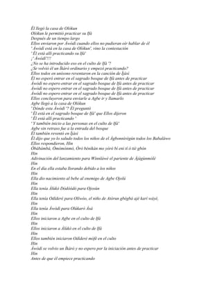 Él llegó la casa de Olókun
Olókun le permitió practicar su Ifá
Después de un tiempo largo
Ellos enviaron por Àwòdì cuando ellos no pudieran oír hablar de él
' Àwòdì está en la casa de Olókun', vino la contestación
' Él está allí practicando su Ifá'
¡' Àwòdì'!!!
¿No se ha introducido eso en el culto de Ifá '?
¿Se volvió él un Ìkàrò ordinario y empezó practicando?
Ellos todos en unísono reventaron en la canción de Ìjàsì
Él no esperó entrar en el sagrado bosque de Ifá antes de practicar
Àwòdì no espero entrar en el sagrado bosque de Ifá antes de practicar
Àwòdì no espero entrar en el sagrado bosque de Ifá antes de practicar
Àwòdì no espero entrar en el sagrado bosque de Ifá antes de practicar
Ellos concluyeron para enviarle a Agbe ir y llamarlo
Agbe llegó a la casa de Olókun
' Dónde esta Àwòdì '? Él preguntó
' Él está en el sagrado bosque de Ifá' que Ellos dijeron
' Él está allí practicando '
' Y también inicio a las personas en el culto de Ifá'
Agbe sin retraso fue a la entrada del bosque
Él también reventó en Ìjàsì
Él dijo que yo lo saludo todos los niños de el Àgbonnìrègún todos los Babaláwo
Ellos respondieron, Hin
Óbábámbá, Òmómónmó, Òrò bénìkàn mo yòrò bí eni tí ò tiè gbón
Hin
Adivinación del lanzamiento para Wínnláwè el pariente de Àjàgùnmòlè
Hin
En el día ella estaba llorando debido a los niños
Hin
Ella dio nacimiento al bebe al enemigo de Agbe Ojolú
Hin
Ella tenía Àlùkò Dòdòòdò para Ojosùn
Hin
Ella tenía Odíderé para Olíwòo, el niño de Atòrun gbégbá ajé karí wáyé,
Hin
Ella tenía Àwòdì para Olúkarò Àsá
Hin
Ellos iniciaron a Agbe en el culto de Ifá
Hin
Ellos iniciaron a Àlùkò en el culto de Ifá
Hin
Ellos también iniciaron Odíderé mòfé en el culto
Hin
Àwòdì se volvio un Ìkàrò y no espero por la iniciación antes de practicar
Hin
Antes de que él empiece practicando
 
