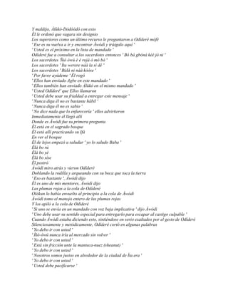 Y maldijo, Àlùkò-Dòdòòdò con esto
Él le ordenó que vagara sin designio
Los superiores como un último recurso le preguntaron a Odíderé mòfé
' Ese es su vuelva a ir y encontrar Àwòdì y tráigalo aquí '
' Usted es el próximo en la lista de mandado '
Odíderé fue a consultar a los sacerdotes entonces ' Bó bá gbóná kèé jó ni '
Los sacerdotes 'Ìkó òwú è é rojà ó mó bò '
Los sacerdotes ' Ìta werere náà la sì dé '
Los sacerdotes ' Bàlà ni náà kóóse '
' Por favor ayúdeme ' Él rogó
' Ellos han enviado Agbe en este mandado '
' Ellos también han enviado Àlùkò en el mismo mandado '
' Usted Odíderé' que Ellos llamaron
' Usted debe usar su frialdad a entregar este mensaje '
' Nunca diga él no es bastante hábil '
' Nunca diga él no es sabio '
' No dice nada que lo enfurecería ' ellos advirtieron
Inmediatamente él llegó allí
Donde es Àwòdì fue su primera pregunta
Él está en el sagrado bosque
Él está allí practicando su Ifá
En ver el bosque
Él de lejos empezó a saludar ' yo lo saludo Baba '
Èlà bo rú
Èlà bo yè
Èlà bo síse
Él postró
Àwòdì miro atrás y vieron Odíderé
Doblando la rodilla y arqueando con su boca que toca la tierra
' Eso es bastante ', Àwòdì dijo
Él es uno de mis mentores, Àwòdì dijo
Las plumas rojas a la cola de Odíderé
Olókun lo había envuelto al principio a la cola de Àwòdì
Àwòdì tomo el manojo entero de las plumas rojas
Y los apiló a la cola de Odíderé
' Si uno se envía en un mandado con voz baja implicativa ' dijo Àwòdì
' Uno debe usar su sentido especial para entregarlo para escapar al castigo culpable '
Cuando Àwòdì estaba diciendo esto, sintiéndose en serio exaltados por el gesto de Odíderé
Silenciosamente y metódicamente, Odíderé cortó en algunas palabras
' Yo debo ir con usted '
' Ìkó-ówú nunca iría al mercado sin volver '
' Yo debo ir con usted '
' Está sin fricción unte la manteca-nuez (sheanut) '
' Yo debo ir con usted '
' Nosotros somos justos en alrededor de la ciudad de Ìta era '
' Yo debo ir con usted '
' Usted debe pacificarse '
 