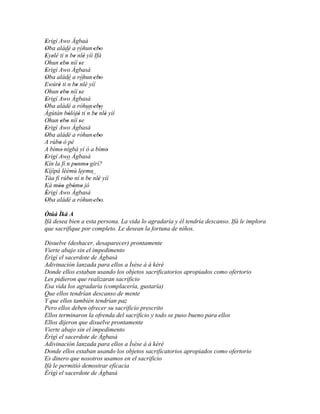 Erigí Awo Àgbaà
'
Oba aládé a róhun 'ebo
'                         '
Eyelé ti ´´ be ´´ ' yíì Ifá
' '        n ' nlè
Ohun ebo níí se
        ' '      '
Erigí Awo Àgbasà
'
Oba aládé a róhun 'ebo
'                         '
Ewúré ti ´´ be ´´ yìí
      '     n ' nlè
Ohun ebo níí se
        ' '      '
Erigí Awo Àgbasà
'
Oba aládé a róhun 'ebo
'                         '
Àgùtàn bòlòjò ti ´´ be ´´ ' yìí
            ' '      n ' nlè
Ohun ebo níí se
        ' '      '
Erigí Awo Àgbasà
'
Oba aládé a róhun 'ebo
'                         '
A rúbo ó pé
       '
A bímo nígbà yí ò a bímo
         '                  '
Erigí Awo Àgbasà
'
Kín la fi ´´ ponmo gírí?
           n '       '
Kíjìpá lèèmù leemu
Táa fi rúbo ní´´ be ´´ ' yìí
             '     n ' nlè
Ká móo gbómo jó
      ''       ' '
Èrigí Awo Àgbasà
'
Oba aládé a róhun 'ebo.
'                         '
Òtúá Ìká A
Ifá desea bien a esta persona. La vida lo agradaría y él tendría descanso. Ifá le implora
que sacrifique por completo. Le desean la fortuna de niños.

Disuelve (deshacer, desaparecer) prontamente
Vierte abajo sin el impedimento
Èrìgì el sacerdote de Àgbasà
Adivinación lanzada para ellos a Ìsèse à á kéré
Donde ellos estaban usando los objetos sacrificatorios apropiados como ofertorio
Les pidieron que realizaran sacrificio
Esa vida los agradaría (complacería, gustaría)
Que ellos tendrían descanso de mente
Y que ellos también tendrían paz
Pero ellos deben ofrecer su sacrificio prescrito
Ellos terminaron la ofrenda del sacrificio y todo se puso bueno para ellos
Ellos dijeron que disuelve prontamente
Vierte abajo sin el impedimento
Èrìgì el sacerdote de Àgbasà
Adivinación lanzada para ellos a Ìsèse à á kéré
Donde ellos estaban usando los objetos sacrificatorios apropiados como ofertorio
Es dinero que nosotros usamos en el sacrificio
Ifá le permitió demostrar eficacia
Èrìgì el sacerdote de Àgbasà
 