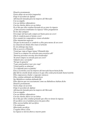 Disuelve prontamente
Vierte abajo sin un tirón (enganche)
Èrigì el sacerdote de Àgbàsà
Adivinación lanzada para las mujeres del Mercado
Con su engaño
Con sus hábitos olfateadores
Con las charlas dulces en sus labios
En el día que ellos estaban llorando de no tener la riqueza
¿Cómo nosotros tendríamos la riqueza? Ellos preguntaron
En los días antiguos
Si la mujer del mercado compra un bueno para un cowri
Ella lo vendería para el mismo cowri
Pero cuando los compradores vienen alrededor
Ellos intentarían negociar
Tal que la mercancía se vendería a ellos para menos de un cowri
La situación de dónde ellos traen el artículo
Es sin embargo muy lejos
Ella se acercó a Òrúnmìlà
'Usted que viaja al lugar lejano' Òrúnmìlà dijo
'Usted va a comprar los artículos para nosotros allí'
'Nuestras personas son muy desconsideradas'
'Si usted compra su articulo para un cowri'
'Llámelo uno y un medio'
'Tal que lo ganaría'
'Y que usted podría ir por otro viaje'
'Usted tendría su alimenta'
'Y se defiende para su familia'
Ésta es la misma cosa las mujeres del mercado hacen hasta fecha
Qué Ifá los enseñó desde entonces lo que ellos están practicando hasta la fecha
Ellos empezaron a bailar y regocijar entonces
Ellos estaban alabando sus Babaláwos
Sus Babaláwos estaban alabando Ifá
Ellos dijeron que era exactamente como sus Babaláwos habían dicho
Disuelve prontamente
Vierte abajo sin un tirón
Èrìgì el sacerdote de Àgbàsà
Adivinación lanzada para las mujeres del Mercado
Con su engaño
Con sus hábitos olfateadores
Con las charlas dulces en sus labios
En el día que ellos estaban gritando que ellos no tienen la riqueza
El sacrificio era el antídoto prescrito para ellos
Ellos oyeron hablar del sacrificio
Y lo realizaron
Ofreciendo sacrificio
Y regalos libres a Èsù
La riqueza se desvía ahora a nuestro patio
 