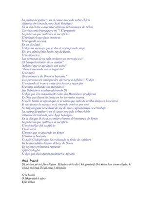 La piedra de guijarro en el cauce no cuida sobre el frío
Adivinación lanzada para Àjòjì Gòdògbò
En el día él iba a ascender al trono del monarca de Benin
'La vida sería buena para mí '? Él preguntó
Le pidieron que realizara el sacrificio
Él realizó el sacrificio entonces
Él se quedó en casa
En un día fatal
Él dejó un mensaje que él iba al extranjero de viaje
Eso era cómo él fue hecho rey de Benin,
Él se hizo rico
Las personas de su país enviaron un mensaje a él
'El banquillo titular de su ciudad '
'Agbánri que se agradece con usted '
'Viene y ascienda ese en lugar del'
Él se negó
'Este monarca de Benin es bastante '
'Las personas en casa pueden aferrarse a Agbánri ' Él dijo
Él asciende al trono y empezó a bailar y regocijar
Él estaba alabando sus Babaláwos
Sus Babaláwos estaban alabando Ifá
Él dijo que era exactamente como sus Babaláwos predijeron
Es Dios que llueve la lluvia en los torrentes suaves
El cielo limitó al águila que es el único que salta de arriba abajo en los cerros
Si una fuente de riqueza está viniendo a mirar por uno,
No hay ninguna necesidad de ser de nuevo aprehensivo en el trabajo
La piedra de guijarro en el cauce no cuida sobre el frío
Adivinación lanzada para Àjòjì Gòdògbò
En el día que él iba a ascender el trono del monarca de Benin
Le pidieron que realizara el sacrificio
Él oyó hablar del sacrificio
Y lo realizó
El trono que yo asciendo en Benin
El trono es bastante
Es Àjòjì Gòdògbò que ha rechazado el título de Agbánri
Yo he ascendido el trono del rey de Benin
Yo no estoy próximo a regresar
Àjòjì Gòdògbò
Él dijo que ellos deben mantener a Agbánri

Òtúá Ìretè' B
         '
Ifá pé òun pé iré fún eléyìun. Bí ìyàwó è bá dirí, kò gbodò fì Orí òhún han àwon èèyàn, kí
                                         '              ' '        '          '
                                ´´
wón 'ó mó baà lòó 'bí omo è' nbòmíìn.
            '       '    '    '
Erín bíkan
Ó bíkan náà ó yàso
Efòn bíkan
' '
 
