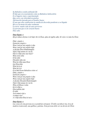 Su Babaláwo estaba alabando Ifá
Él dijo que era exactamente como su Babaláwo había dicho
Es el lagarto viejo y experimentado
Que corre con velocidad en piedras
Adivinación lanzada para el hombre bueno
El uno que ellos sembrarían la semilla de discordia pendiente a su llegada
Ifá ve a la mente de todos realmente
La tierra madre sabe de unos perversos
La persona que es de corazón bueno.
Dios sabe.

Òtúá Òyèkù A
       ' `` '
Ifá pé nnkan eléyìun ò níí bàjé. Kó rú Òsun, efun àti àgébo adìe; Kí wón ó sì móo bo Òòsà.
                              '              '          ' '    '      '        '' '
Òtúá yànpín o
Ìyànnyàn yànpín o
Won ò mò pé inú onípìín ò dùn
   '             '
Won ò mò pé inú onípìín bàjé
   '             '                    '
A díá fún Òòsà Òsèèrèmògbò ' '' ' '
Níjó tí Ojú omoo rè ó nù lo
     '             ' '' '           '
Òun le rÓjú omo òun bàyìí?
                      ' '
Wòn ní kó rúbo
   '                     '
Ó bá rúbo      '
Òòsàálá rúbo tán    '
Wón bá rÓjú omo Òòsà
   '                    ' '
Inú Òòsà dùn
Wón bá ´´ yò
   '          n '
Wòn bá ´´ jó
   '          n
Ó ní béè làwon Babaláwo tòún wí
           ''         '
Òtúá yànpín o
       ``
Ìyànnyàn yànpín o
Won ò mò pé inú pnípìín ò dùn
   '             '
Won ò mò pé inú onípìín bàjé
   '             '                    '
A díá fún Òòsàálá Òsèèrèmògbò' '' ' '
Níjó ti Ojú omoo rè ó nù lo
     '             ' '' '           '
Wón ní kÒòsà ó rúbo
   '                           '
Kó lè rÓjú o
Òòsá gbébo´´ '' ' nbè
Ó rúbo    '
Àwá mòmò' rójú o
            '
A mòmò' ráyè
       '
A ì rÓjú omo Òòsà tó nù o
               ' '
Òtúá Òyèkú A
      '
Las cosas de esta persona no se pondrían estropear. Él debe sacrificar tiza, leva de
madera (camwood), una gallina y paloma. Esta persona debe ser un devoto de Òòsà.
 