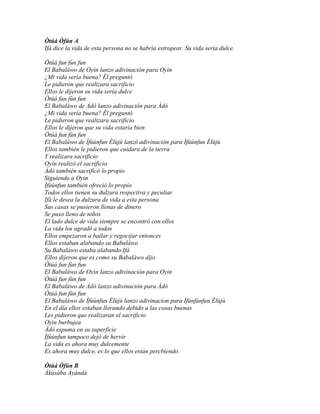 Òtúá Òfún A
Ifá dice la vida de esta persona no se habría estropear. Su vida sería dulce.

Òtúá fun fùn fun
El Babaláwo de Oyin lanzo adivinación para Oyin
¿Mi vida sería buena? Él preguntó
Le pidieron que realizara sacrificio
Ellos le dijeron su vida sería dulce
Òtúá fun fùn fun
El Babaláwo de Àdò lanzo adivinación para Àdò
¿Mi vida sería buena? Él preguntó
Le pidieron que realizara sacrificio
Ellos le dijeron que su vida estaría bien
Òtúá fun fùn fun
El Babaláwo de Ìfùùnfun Èlùjù lanzó adivinación para Ìfùùnfun Èlùjù
Ellos también le pidieron que cuidara de la tierra
Y realizara sacrificio
Oyin realizó el sacrificio
Àdò también sacrificó lo propio
Siguiendo a Oyin
Ìfùùnfun también ofreció lo propio
Todos ellos tienen su dulzura respectiva y peculiar
Ifá le desea la dulzura de vida a esta persona
Sus casas se pusieron llenas de dinero
Se puso lleno de niños
El lado dulce de vida siempre se encontró con ellos
La vida los agradó a todos
Ellos empezaron a bailar y regocijar entonces
Ellos estaban alabando su Babaláwo
Su Babaláwo estaba alabando Ifá
Ellos dijeron que es como su Babaláwo dijo
Òtúá fun fùn fun
El Babaláwo de Oyin lanzo adivinación para Oyin
Òtúá fun fùn fun
El Babaláwo de Àdò lanzo adivinación para Àdò
Òtúá fun fùn fun
El Babaláwo de Ìfùùnfun Èlùjù lanzo adivinacion para Ìfùnfùnfun Èlùjù
En el día ellos estaban llorando debido a las cosas buenas
Les pidieron que realizaran el sacrificio
Oyin burbujea
Àdò espuma en su superficie
Ìfùùnfun tampoco dejó de hervir
La vida es ahora muy dulcemente
Es ahora muy dulce, es lo que ellos están percbiendo.

Òtúá Òfún B
Àkùsàba Àyàndà
 