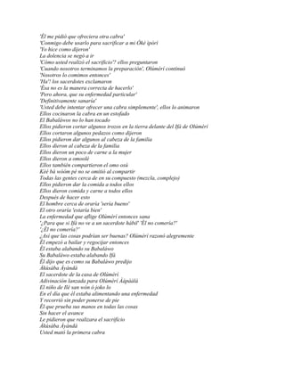'Él me pidió que ofreciera otra cabra'
'Conmigo debe usarlo para sacrificar a mi Òkè ìpòrí
'Yo hice como dijeron'
La dolencia se negó a ir
'Cómo usted realizó el sacrificio'? ellos preguntaron
'Cuando nosotros terminamos la preparación', Olúmèrí continuó
'Nosotros lo comimos entonces'
'Ha'! los sacerdotes exclamaron
'Ésa no es la manera correcta de hacerlo'
'Pero ahora, que su enfermedad particular'
'Definitivamente sanaría'
'Usted debe intentar ofrecer una cabra simplemente', ellos lo animaron
Ellos cocinaron la cabra en un estofado
El Babaláwos no lo han tocado
Ellos pidieron cortar algunos trozos en la tierra delante del Ifá de Olúmèrí
Ellos cortaron algunos pedazos como dijeron
Ellos pidieron dar algunos al cabeza de la familia
Ellos dieron al cabeza de la familia
Ellos dieron un poco de carne a la mujer
Ellos dieron a omoolé
Ellos también compartieron el omo osú
Kèé bá wóóm pé no se omitió al compartir
Todas las gentes cerca de en su compuesto (mezcla, complejo)
Ellos pidieron dar la comida a todos ellos
Ellos dieron comida y carne a todos ellos
Después de hacer esto
El hombre cerca de oraría 'sería bueno'
El otro oraría 'estaría bien'
La enfermedad que aflige Olúmèrí entonces sana
'¿Para que si Ifá no ve a un sacerdote hábil' 'Él no comería?'
'¿Él no comería?'
¿Así que las cosas podrían ser buenas? Olúmèrí razonó alegremente
Él empezó a bailar y regocijar entonces
Él estaba alabando su Babaláwo
Su Babaláwo estaba alabando Ifá
Él dijo que es como su Babaláwo predijo
Àkúsàba Àyàndà
El sacerdote de la casa de Olúmèrí
Adivinación lanzada para Olúmèrí Àápáálá
El niño de Ilé san wón ó joko lo
En el día que él estaba alimentando una enfermedad
Y recorrió sin poder ponerse de pie
Él que prueba sus manos en todas las cosas
Sin hacer el avance
Le pidieron que realizara el sacrificio
Àkúsàba Àyàndà
Usted mató la primera cabra
 