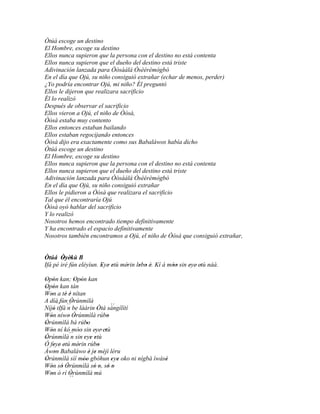 Òtúá escoge un destino
El Hombre, escoge su destino
Ellos nunca supieron que la persona con el destino no está contenta
Ellos nunca supieron que el dueño del destino está triste
Adivinación lanzada para Òòsàálá Òsèèrèmògbò
En el día que Ojú, su niño consiguió extrañar (echar de menos, perder)
¿Yo podría encontrar Ojú, mi niño? Él preguntó
Ellos le dijeron que realizara sacrificio
Él lo realizó
Después de observar el sacrificio
Ellos vieron a Ojú, el niño de Òòsà,
Òòsà estaba muy contento
Ellos entonces estaban bailando
Ellos estaban regocijando entonces
Òòsà dijo era exactamente como sus Babaláwos había dicho
Òtúá escoge un destino
El Hombre, escoge su destino
Ellos nunca supieron que la persona con el destino no está contenta
Ellos nunca supieron que el dueño del destino está triste
Adivinación lanzada para Òòsàálá Òsèèrèmògbò
En el día que Ojú, su niño consiguió extrañar
Ellos le pidieron a Òòsà que realizara el sacrificio
Tal que él encontraría Ojú
Òòsà oyó hablar del sacrificio
Y lo realizó
Nosotros hemos encontrado tiempo definitivamente
Y ha encontrado el espacio definitivamente
Nosotros también encontramos a Ojú, el niño de Òòsà que consiguió extrañar,


Òtúá Òyèkù B
        ' '
Ifá pé iré fún eléyìun. Eye' etù mérin lebo è. Kí á móo sin eye' etù náà.
                        '    '     '    ' ' '        ''      ' '

Opón kan; Opón kan
' '              ' '
Opón kan tán
' '
Won a tè é nítan
   '       ' '
A díá fún Òrúnmìlà
               '
        ´´
Níjó tIfá ´´ be láàrin Òtá sángílítí
     '      n               '
                                 ´´
Wón níwo Òrúnmìlà rúbo
  '          ' '               '
Òrúnmìlà bá rúbo
'                     '
Wón ní kó móo' sin eye' etù
   '               '       ' '
Òrúnmìlà´´ sin eye etù
'              n     ' ' '
Ó feye' etú mérin rúbo
     ' '           '         '
Àwon Babaláwo è je méjì léru
      '                 ' '
Òrúnmìlà sìí móo gbóhun eye oko ni nígbà ìwásè
'                    ''          ' '         '
Wón só Òrúnmìlà só o, só o
   ' ' '                  ' ' ' '
Won ò rí Òrúnmìlà mú
   '          '
              ´´
 