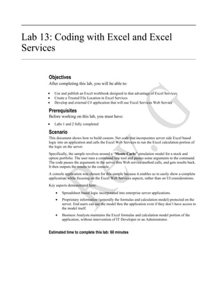 Lab 13: Coding with Excel and Excel
Services

      Objectives
      After completing this lab, you will be able to:

      •   Use and publish an Excel workbook designed to that advantage of Excel Services
      •   Create a Trusted File Location in Excel Services
      •   Develop and external C# application that will use Excel Services Web Service

      Prerequisites
      Before working on this lab, you must have:
      •   Labs 1 and 2 fully completed

      Scenario
      This document shows how to build custom .Net code that incorporates server side Excel based
      logic into an application and calls the Excel Web Services to run the Excel calculation portion of
      the logic on the server.
      Specifically, the sample revolves around a “Monte Carlo” simulation model for a stock and
      option portfolio. The user runs a command line tool and passes some arguments to the command.
      The code passes the arguments to the server thru Web service method calls, and gets results back.
      It then outputs the results to the console.
      A console application was chosen for this sample because it enables us to easily show a complete
      application, while focusing on the Excel Web Services aspects, rather than on UI considerations.
      Key aspects demonstrated here:

          •   Spreadsheet based logic incorporated into enterprise server applications.
          •   Proprietary information (generally the formulas and calculation model) protected on the
              server. End users can use the model thru the application even if they don’t have access to
              the model itself.
          •   Business Analysts maintains the Excel formulas and calculation model portion of the
              application, without intervention of IT Developer or an Administrator.


      Estimated time to complete this lab: 60 minutes
 