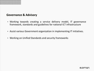 • Working towards creating a service delivery model, IT governance
framework, standards and guidelines for national ICT infrastructure
• Assist various Government organization in implementing IT initiatives.
• Working on Unified Standards and security frameworks
Governance & Advisory
 