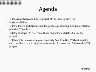 Agenda
• ⅰ) Current status and future project of your city’s e-Gov/ITS
implementation
• ⅱ) Challenges and Obstacles in the process of planning & implementation
of e-Gov/ITS policy
• ⅲ) Key strategies to overcome those obstacles and difficulties of the
project
• ⅳ) How this training program - especially Seoul’s e-Gov/ITS best practice
can contribute to your city’s achievements of current and future e-Gov/ITS
project .
 