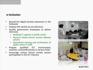 • Spread the Digital Society awareness in the
Sultanate
• Prepare the society to use eServices
• Qualify government employees to deliver
eServices
• Building IT capacity in public sector
• Nurture Citizen-centric service delivery
culture
• Specialized training and certification of
public sector IT staff
• Prepare qualified ICT environment,
societies, and professionals in various fields
• Encourage various Omani society sectors
participation in the ICT industry
e-Inclusion
 