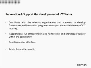 • Coordinate with the relevant organizations and academia to develop
frameworks and incubation programs to support the establishment of ICT
industry.
• Support local ICT entrepreneurs and nurture skill and knowledge transfer
within the community.
• Development of eContent.
• Public Private Partnership
Innovation & Support the development of ICT Sector
 