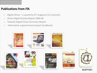 o Digital Oman – a quarterly ICT magazine (12 volumes)
o Oman Digital Society Report 2005-06
o Towards Digital Oman Summary Report
o Informative e-government project handbooks
Publications from ITA
 