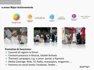 Promotion & Awareness
→ Covered all regions in Oman
→ Constant presence in Muscat, Salalah festivals
→ Thematic campaigns; e.g. e.oman portal, e-Payment
→ Media Coverage: Web, TV, Radio, newspapers, magazines …
→ Presence on social media: Facebook, Twitter …
e.oman Major Achievements
 