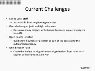 Current Challenges
• Skilled Local Staff
– Attract skills from neighboring countries
• Overwhelming projects and tight schedules
– Outsource many projects with shadow team and project managers
from ITA
• Open-Source Initiative
– Build know-how trnsfer program as part of the contract to the
outsourced company
• One-direction Push
– Created mandate to all government organizations from ministerial
cabinet with eTranformation Plan
 