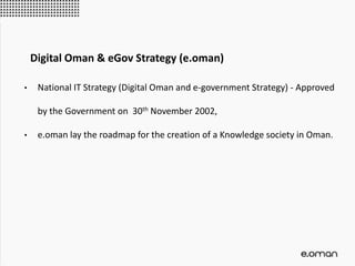 • National IT Strategy (Digital Oman and e-government Strategy) - Approved
by the Government on 30th November 2002,
• e.oman lay the roadmap for the creation of a Knowledge society in Oman.
Digital Oman & eGov Strategy (e.oman)
 