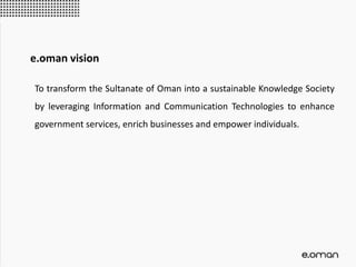 e.oman vision
To transform the Sultanate of Oman into a sustainable Knowledge Society
by leveraging Information and Communication Technologies to enhance
government services, enrich businesses and empower individuals.
 