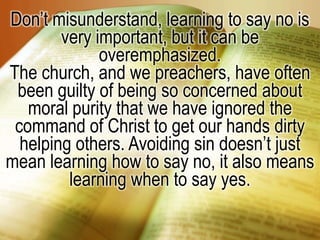 Don’t misunderstand, learning to say no is very important, but it can be overemphasized.The church, and we preachers, have often been guilty of being so concerned about moral purity that we have ignored the command of Christ to get our hands dirty helping others. Avoiding sin doesn’t just mean learning how to say no, it also means learning when to say yes.