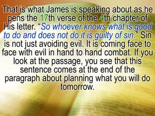 That is what James is speaking about as he pens the 17th verse of the 4th chapter of His letter. “So whoever knows what is good to do and does not do it is guilty of sin.” Sin is not just avoiding evil. It is coming face to face with evil in hand to hand combat. If you look at the passage, you see that this sentence comes at the end of the paragraph about planning what you will do tomorrow.