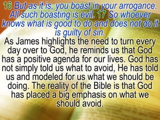 16 But as it is, you boast in your arrogance. All such boasting is evil. 17 So whoever knows what is good to do and does not do it is guilty of sin.As James highlights the need to turn every day over to God, he reminds us that God has a positive agenda for our lives. God has not simply told us what to avoid, He has told us and modeled for us what we should be doing. The reality of the Bible is that God has placed a big emphasis on what we should avoid. 