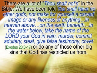 There are a lot of “Thou shalt not’s” in the Bible. We have been told You shall have no other gods, notmake for yourself a carved image or any likeness of anything…in heaven above…on the earth beneath…in the water below, take the name of the LORD your God in vain, murder, commit adultery, steal, give false testimony, covet (Exodus 20:3-17) or do any of those other big sins that God has restricted us from.