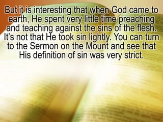 But it is interesting that when God came to earth, He spent very little time preaching and teaching against the sins of the flesh. It’s not that He took sin lightly. You can turn to the Sermon on the Mount and see that His definition of sin was very strict. 
