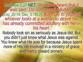 Matthew 5:27 NET "You have heard that it was said, 'Do not commit adultery.' (Exo_20:14; Deu_5:18) 28But I say to you that whoever looks at a woman to desire her has already committed adultery with her in his heart.Nobody took sin as seriously as Jesus did. But you didn’t just know what Jesus was against. You knew what He was for because Jesus spent more of His life involved in a ministry of grace and mercy toward sinners.