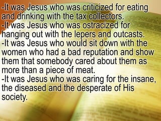 -It was Jesus who was criticized for eating and drinking with the tax collectors. -It was Jesus who was ostracized for hanging out with the lepers and outcasts.-It was Jesus who would sit down with the women who had a bad reputation and show them that somebody cared about them as more than a piece of meat.-It was Jesus who was caring for the insane, the diseased and the desperate of His society. 
