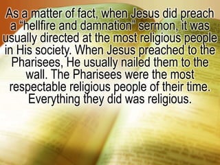 As a matter of fact, when Jesus did preach a “hellfire and damnation” sermon, it was usually directed at the most religious people in His society. When Jesus preached to the Pharisees, He usually nailed them to the wall. The Pharisees were the most respectable religious people of their time. Everything they did was religious. 