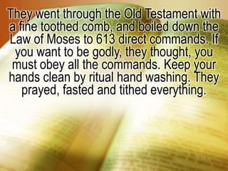 They went through the Old Testament with a fine toothed comb, and boiled down the Law of Moses to 613 direct commands. If you want to be godly, they thought, you must obey all the commands. Keep your hands clean by ritual hand washing. They prayed, fasted and tithed everything.