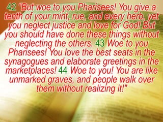 42 “But woe to you Pharisees! You give a tenth of your mint, rue, and every herb, yet you neglect justice and love for God! But you should have done these things without neglecting the others. 43 Woe to you Pharisees! You love the best seats in the synagogues and elaborate greetings in the marketplaces! 44 Woe to you! You are like unmarked graves, and people walk over them without realizing it!"