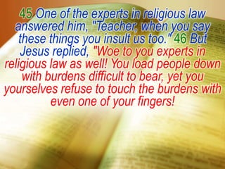 45One of the experts in religious law answered him, "Teacher, when you say these things you insult us too." 46But Jesus replied, "Woe to you experts in religious law as well! You load people down with burdens difficult to bear, yet you yourselves refuse to touch the burdens with even one of your fingers!