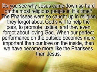 Do you see why Jesus came down so hard on the most religious people in His time? The Pharisees were so caught up in religion they forgot about God’s will to help the poor, to promote justice, and they even forgot about loving God. When our perfect performance on the outside becomes more important than our love on the inside, then we have become more like the Pharisees than Jesus.