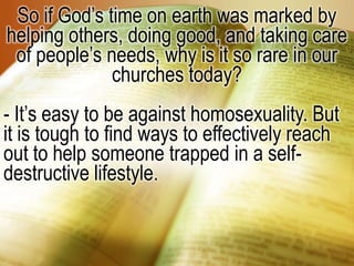 So if God’s time on earth was marked by helping others, doing good, and taking care of people’s needs, why is it so rare in our churches today?- It’s easy to be against homosexuality. But it is tough to find ways to effectively reach out to help someone trapped in a self-destructive lifestyle.