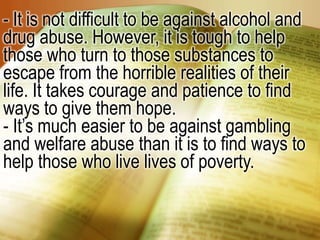 - It is not difficult to be against alcohol and drug abuse. However, it is tough to help those who turn to those substances to escape from the horrible realities of their life. It takes courage and patience to find ways to give them hope.- It’s much easier to be against gambling and welfare abuse than it is to find ways to help those who live lives of poverty.