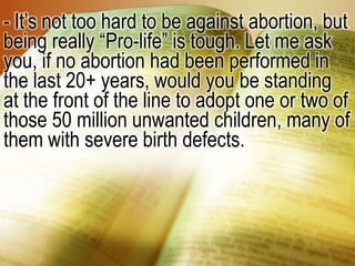 - It’s not too hard to be against abortion, but being really “Pro-life” is tough. Let me ask you, if no abortion had been performed in the last 20+ years, would you be standing at the front of the line to adopt one or two of those 50 million unwanted children, many of them with severe birth defects.