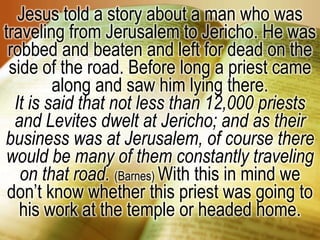 Jesus told a story about a man who was traveling from Jerusalem to Jericho. He was robbed and beaten and left for dead on the side of the road. Before long a priest came along and saw him lying there. It is said that not less than 12,000 priests and Levites dwelt at Jericho; and as their business was at Jerusalem, of course there would be many of them constantly traveling on that road. (Barnes) With this in mind we don’t know whether this priest was going to his work at the temple or headed home. 