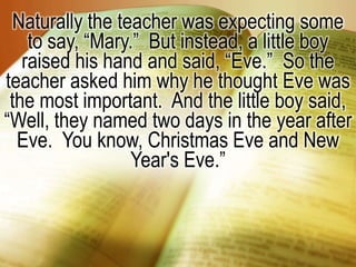 Naturally the teacher was expecting some to say, “Mary.”  But instead, a little boy raised his hand and said, “Eve.”  So the teacher asked him why he thought Eve was the most important.  And the little boy said, “Well, they named two days in the year after Eve.  You know, Christmas Eve and New Year's Eve.”