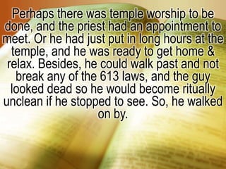 Perhaps there was temple worship to be done, and the priest had an appointment to meet. Or he had just put in long hours at the temple, and he was ready to get home & relax. Besides, he could walk past and not break any of the 613 laws, and the guy looked dead so he would become ritually unclean if he stopped to see. So, he walked on by. 