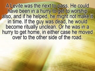 A Levite was the next to pass. He could have been in a hurry to get to worship also, and if he helped, he might not make it in time. If the guy was dead, he would become ritually unclean. Or he was in a hurry to get home, in either case he moved over to the other side of the road. 
